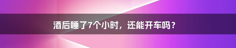 酒后睡了7个小时，还能开车吗？