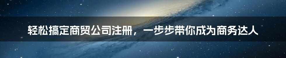 轻松搞定商贸公司注册，一步步带你成为商务达人