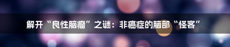 解开“良性脑瘤”之谜：非癌症的脑部“怪客”