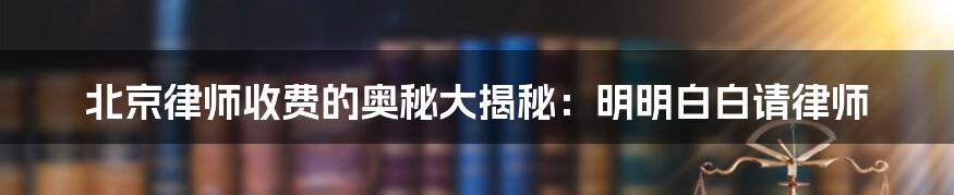 北京律师收费的奥秘大揭秘：明明白白请律师