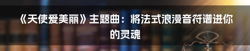 《天使爱美丽》主题曲:将法式浪漫音符谱进你的灵魂