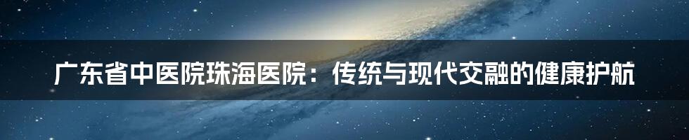 广东省中医院珠海医院：传统与现代交融的健康护航