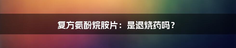 复方氨酚烷胺片:是退烧药吗?