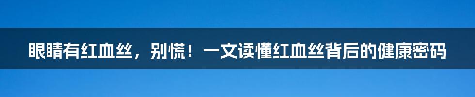 眼睛有红血丝,别慌!一文读懂红血丝背后的健康密码