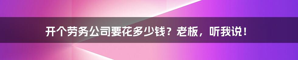 开个劳务公司要花多少钱？老板，听我说！