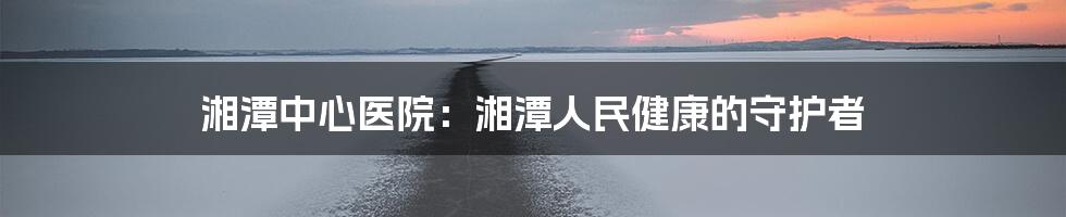 湘潭中心医院:湘潭人民健康的守护者