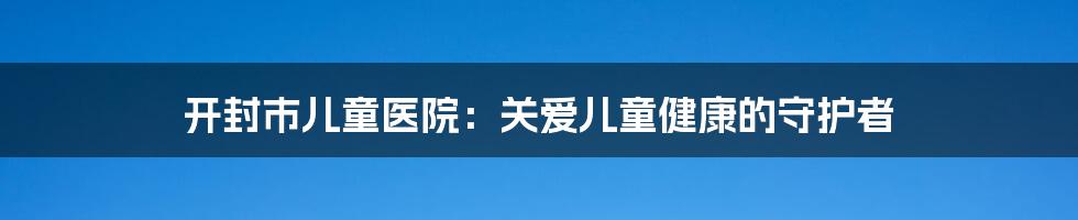 开封市儿童医院：关爱儿童健康的守护者