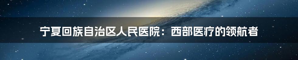 宁夏回族自治区人民医院：西部医疗的领航者