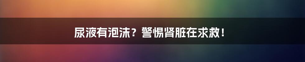 尿液有泡沫?警惕肾脏在求救!