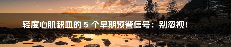 轻度心肌缺血的 5 个早期预警信号:别忽视!