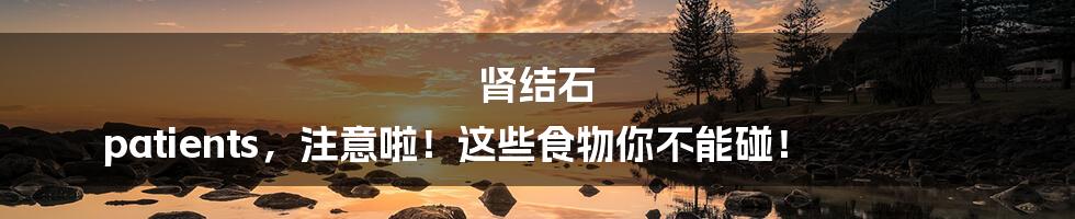 肾结石 patients,注意啦!这些食物你不能碰!