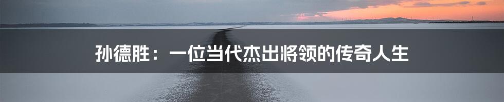孙德胜:一位当代杰出将领的传奇人生