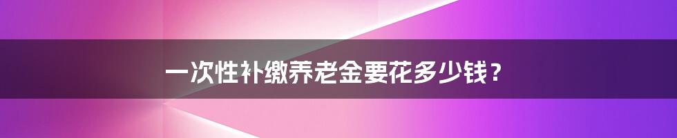 一次性补缴养老金要花多少钱?