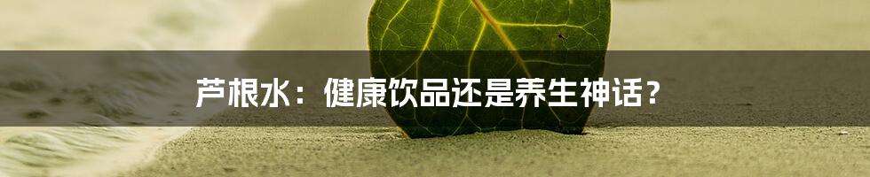 芦根水：健康饮品还是养生神话？