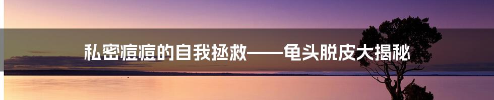 私密痘痘的自我拯救——龟头脱皮大揭秘