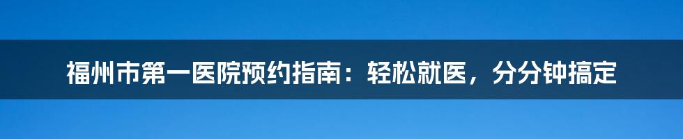 福州市第一医院预约指南：轻松就医，分分钟搞定