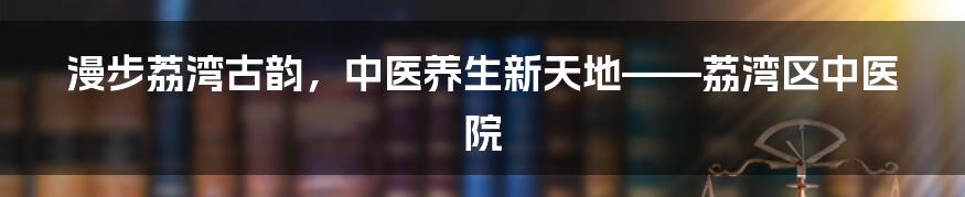 漫步荔湾古韵,中医养生新天地——荔湾区中医院