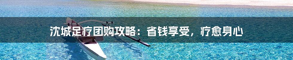 沈城足疗团购攻略：省钱享受，疗愈身心