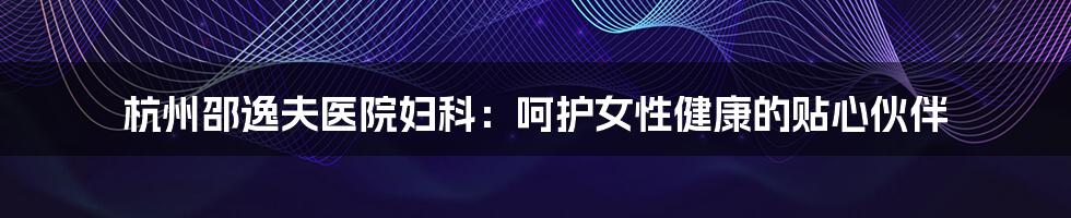 杭州邵逸夫医院妇科:呵护女性健康的贴心伙伴