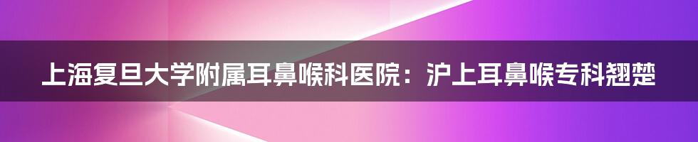 上海复旦大学附属耳鼻喉科医院：沪上耳鼻喉专科翘楚