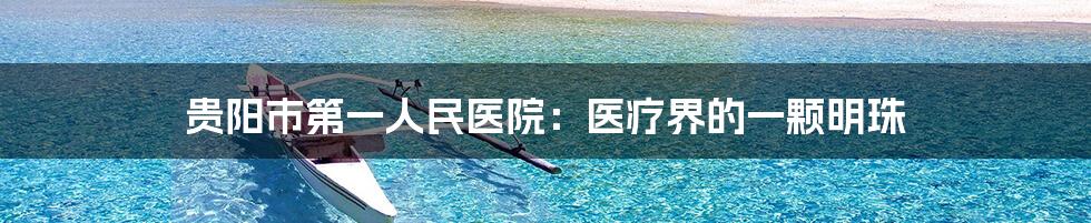 贵阳市第一人民医院:医疗界的一颗明珠