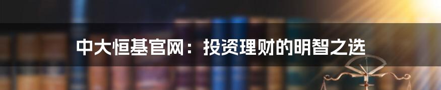 中大恒基官网：投资理财的明智之选