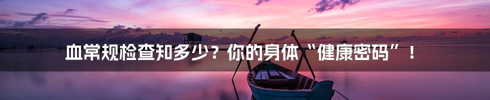 血常规检查知多少?你的身体“健康密码”!