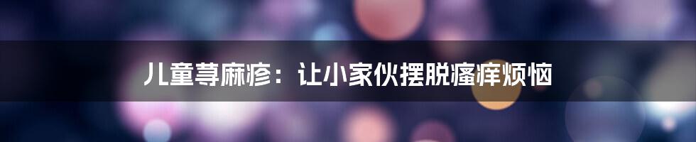 儿童荨麻疹：让小家伙摆脱瘙痒烦恼