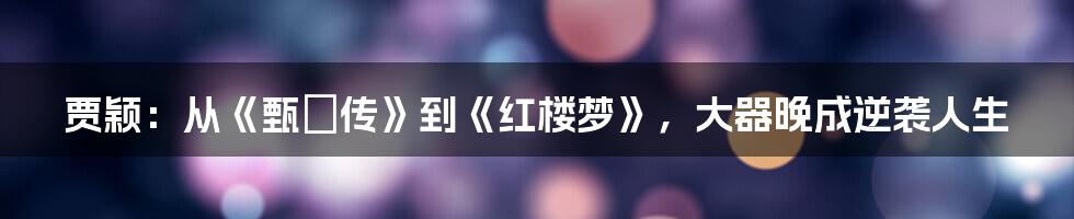 贾颖:从《甄嬛传》到《红楼梦》,大器晚成逆袭人生