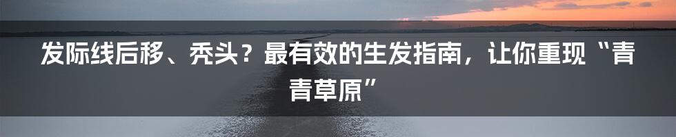 发际线后移、秃头?最有效的生发指南,让你重现“青青草原”