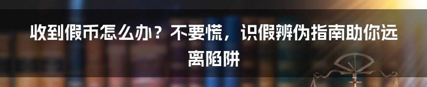 收到假币怎么办?不要慌,识假辨伪指南助你远离陷阱