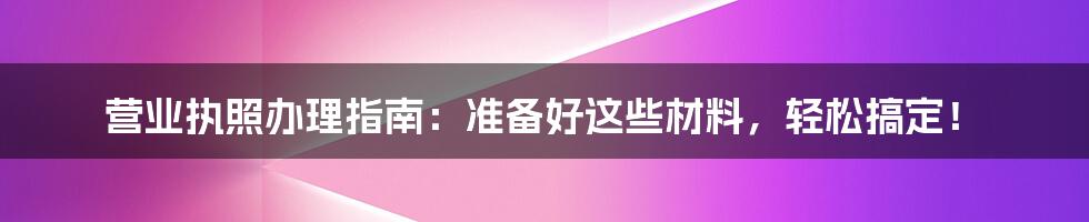 营业执照办理指南：准备好这些材料，轻松搞定！