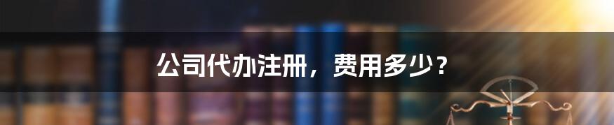 公司代办注册，费用多少？