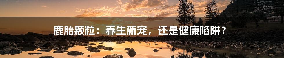 鹿胎颗粒:养生新宠,还是健康陷阱?