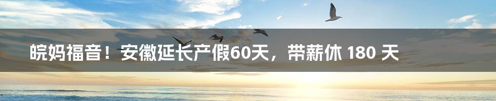 皖妈福音！安徽延长产假60天，带薪休 180 天