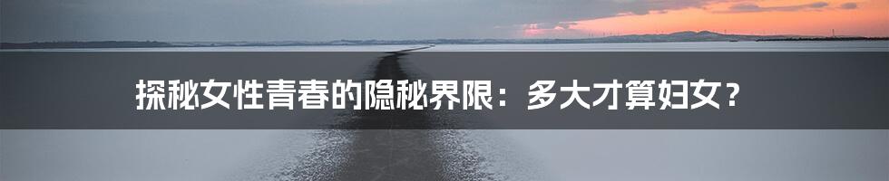 探秘女性青春的隐秘界限:多大才算妇女?