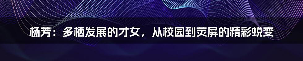 杨芳:多栖发展的才女,从校园到荧屏的精彩蜕变