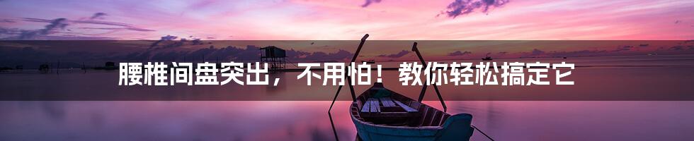 腰椎间盘突出,不用怕!教你轻松搞定它
