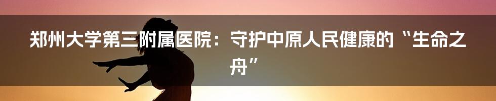 郑州大学第三附属医院：守护中原人民健康的“生命之舟”