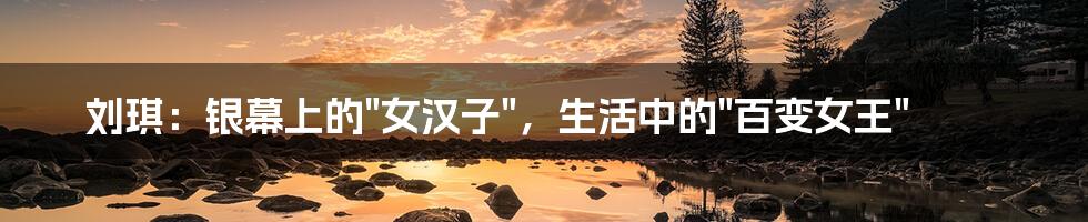 刘琪：银幕上的"女汉子"，生活中的"百变女王"