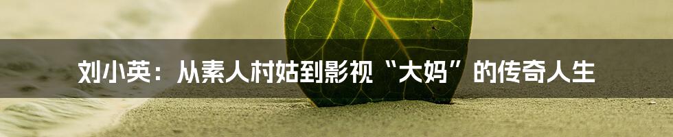 刘小英：从素人村姑到影视“大妈”的传奇人生