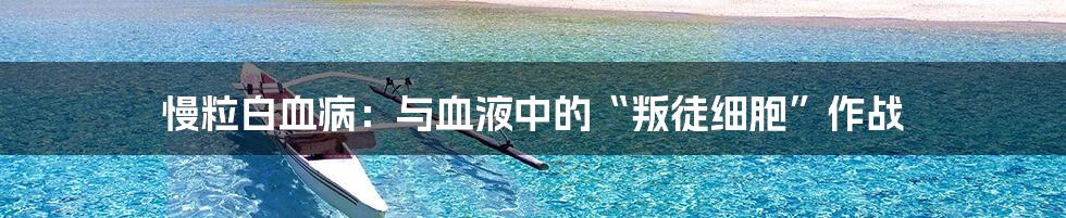 慢粒白血病:与血液中的“叛徒细胞”作战