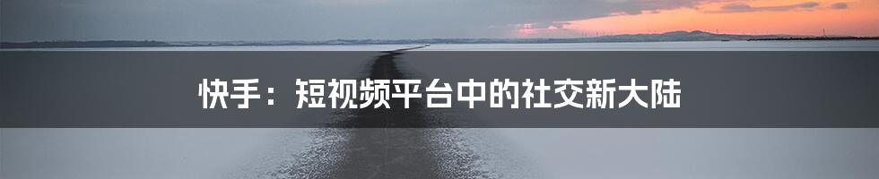 快手:短视频平台中的社交新大陆