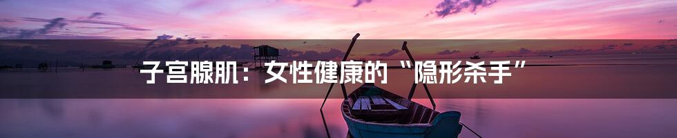 子宫腺肌：女性健康的“隐形杀手”
