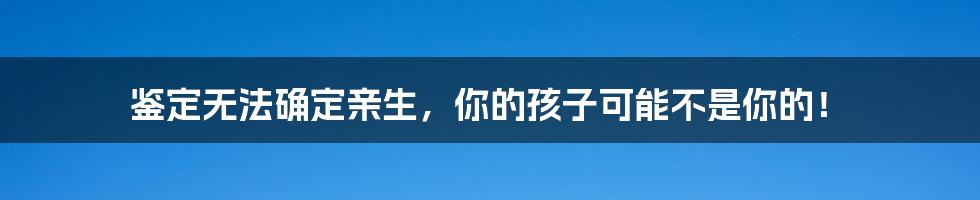 鉴定无法确定亲生，你的孩子可能不是你的！