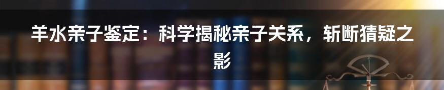 羊水亲子鉴定：科学揭秘亲子关系，斩断猜疑之影