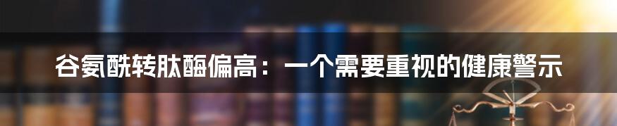 谷氨酰转肽酶偏高：一个需要重视的健康警示