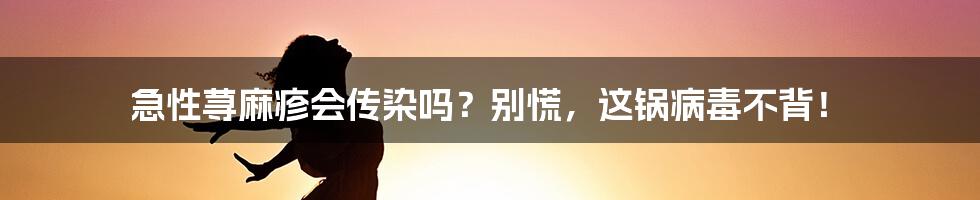 急性荨麻疹会传染吗?别慌,这锅病毒不背!