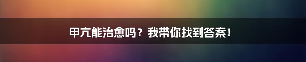 甲亢能治愈吗？我带你找到答案！