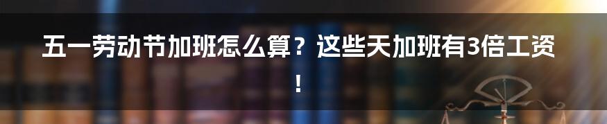 五一劳动节加班怎么算?这些天加班有3倍工资!